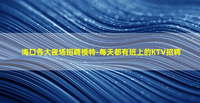 海口各大夜场招聘模特-每天都有班上的KTV招聘